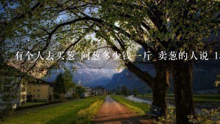 有个人去买葱 问葱多少钱1斤 卖葱的人说 1块钱1斤 这是100斤 要完100元 买葱的人又问 葱白 有个人去买葱 问葱多少钱1斤 卖葱的人说 1块钱1斤 这是100斤 要完100元 买葱的人又问 葱白