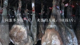 问葱多少钱1斤, 卖葱的人说:1块钱1斤, 这是100斤,要完100元。 问葱多少钱1斤, 卖葱的人说:1块钱1斤, 这是100斤,要完100元。