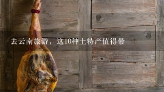 去云南旅游,这10种土特产值得带 去云南旅游,这10种土特产值得带