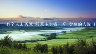 有个人去买葱 问葱多少钱1斤 卖葱的人说 1块钱1斤 这是100斤 要完100元 买葱的人又问 有个人去买葱 问葱多少钱1斤 卖葱的人说 1块钱1斤 这是100斤 要完100元 买葱的人又问