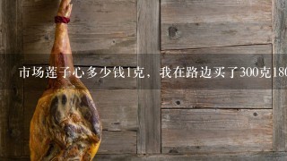 市场莲子心多少钱1克,我在路边买了300克180元,回头那个人就走了,我有上当吗 市场莲子心多少钱1克,我在路边买了300克180元,回头那个人就走了,我有上当吗