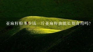 亚麻籽粉多少钱1斤亚麻籽油能长期食用吗? 亚麻籽粉多少钱1斤亚麻籽油能长期食用吗?