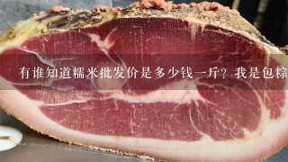 有谁知道糯米批发价是多少钱1斤?我是包粽子卖的,买糯米3元1斤,是不是贵了,退了本钱都没什么钱赚了 有谁知道糯米批发价是多少钱1斤?我是包粽子卖的,买糯米3元1斤,是不是贵了,退了本钱都没什么钱赚了
