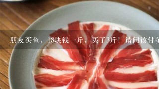 朋友买鱼,18块钱1斤,买了3斤!请问该付多少钱给老板!这道应用题题该怎么解!求算的过程!谢谢大神 朋友买鱼,18块钱1斤,买了3斤!请问该付多少钱给老板!这道应用题题该怎么解!求算的过程!谢谢大神