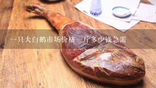 1只大白鹅市场价格1斤多少钱急需 1只大白鹅市场价格1斤多少钱急需