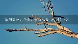 请问灵芝,丹参,何首乌等 多少钱1克 请问灵芝,丹参,何首乌等 多少钱1克