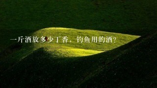 1斤酒放多少丁香,钓鱼用的酒? 1斤酒放多少丁香,钓鱼用的酒?