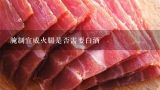 腌制宣威火腿是否需要白酒,如何腌制火腿？