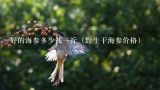 好的海参多少钱一斤（野生干海参价格）,300多头野生干海参多少钱一斤