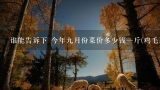 谁能告诉下 今年九月份菜价多少钱一斤(鸡毛菜或者茄子) 作业需要调查，速度。,谁能告诉下 今年九月份菜价多少钱一斤(鸡毛菜或者茄子) 作业需要调查，速度。
