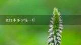 老红木多少钱一斤,红酸枝多少钱一斤2015