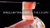 你喝过云南产的冰岛茶吗？一斤要上万元吗？冰岛古树茶孔雀多少钱一斤？