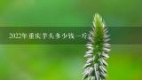 2022年重庆芋头多少钱一斤？为什么山药比芋头贵这么多