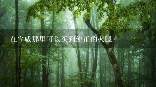 在宣威那里可以买到纯正的火腿? 在宣威那里可以买到纯正的火腿?