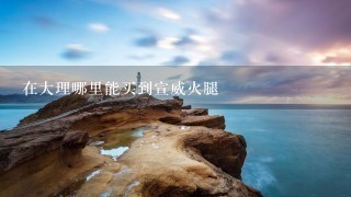 在大理哪里能买到宣威火腿 在大理哪里能买到宣威火腿