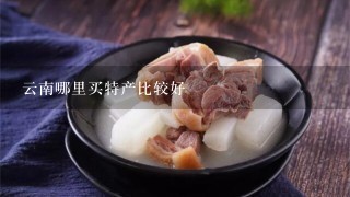 云南哪里买特产比较好 云南哪里买特产比较好