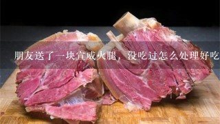 朋友送了一块宣威火腿,没吃过怎么处理好吃 朋友送了一块宣威火腿,没吃过怎么处理好吃