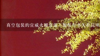 真空包装的宣威火腿常温下能保存多久在昆明的这个季 真空包装的宣威火腿常温下能保存多久在昆明的这个季