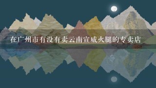 在广州市有没有卖云南宣威火腿的专卖店 在广州市有没有卖云南宣威火腿的专卖店