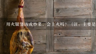 用火腿煲汤或炒菜,会上火吗?(注:主要是金华火腿和宣威火腿) 用火腿煲汤或炒菜,会上火吗?(注:主要是金华火腿和宣威火腿)