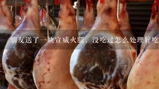 朋友送了一块宣威火腿,没吃过怎么处理好吃 朋友送了一块宣威火腿,没吃过怎么处理好吃