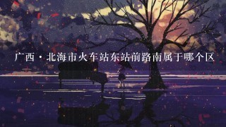 广西·北海市火车站东站前路南属于哪个区 广西·北海市火车站东站前路南属于哪个区