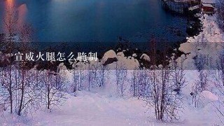 宣威火腿怎么腌制 宣威火腿怎么腌制