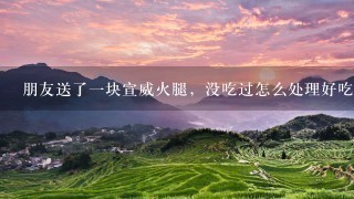 朋友送了一块宣威火腿,没吃过怎么处理好吃 朋友送了一块宣威火腿,没吃过怎么处理好吃