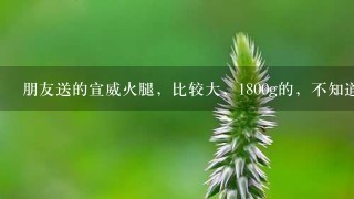 朋友送的宣威火腿,比较大,1800g的,不知道该如何 朋友送的宣威火腿,比较大,1800g的,不知道该如何