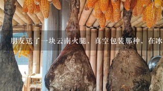 朋友送了一块云南火腿,真空包装那种,在冰箱放了很 朋友送了一块云南火腿,真空包装那种,在冰箱放了很