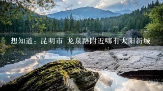 想知道: 昆明市 龙泉路附近哪有太阳新城 想知道: 昆明市 龙泉路附近哪有太阳新城