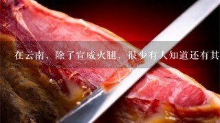 在云南,除了宣威火腿,很少有人知道还有其他两种知 在云南,除了宣威火腿,很少有人知道还有其他两种知