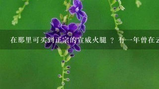 在那里可买到正宗的宣威火腿 ?有一年曾在云南玩。吃当地宣威火腿 。非常美味。念念不忘很久。 在那里可买到正宗的宣威火腿 ?有一年曾在云南玩。吃当地宣威火腿 。非常美味。念念不忘很久。