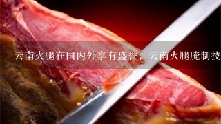 云南火腿在国内外享有盛誉,云南火腿腌制技术是怎样 云南火腿在国内外享有盛誉,云南火腿腌制技术是怎样