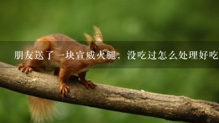 朋友送了一块宣威火腿,没吃过怎么处理好吃 朋友送了一块宣威火腿,没吃过怎么处理好吃
