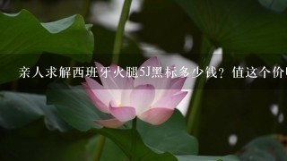亲人求解西班牙火腿5J黑标多少钱?值这个价吗? 亲人求解西班牙火腿5J黑标多少钱?值这个价吗?