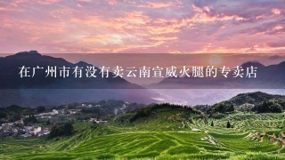 在广州市有没有卖云南宣威火腿的专卖店 在广州市有没有卖云南宣威火腿的专卖店