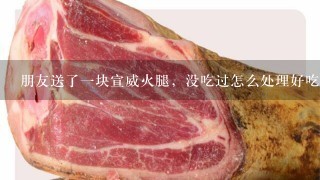朋友送了一块宣威火腿,没吃过怎么处理好吃 朋友送了一块宣威火腿,没吃过怎么处理好吃
