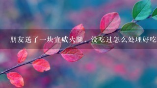 朋友送了一块宣威火腿,没吃过怎么处理好吃 朋友送了一块宣威火腿,没吃过怎么处理好吃