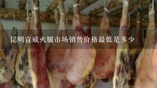 昆明宣威火腿市场销售价格最低是多少 昆明宣威火腿市场销售价格最低是多少