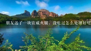 朋友送了一块宣威火腿,没吃过怎么处理好吃 朋友送了一块宣威火腿,没吃过怎么处理好吃