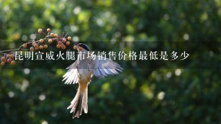 昆明宣威火腿市场销售价格最低是多少 昆明宣威火腿市场销售价格最低是多少