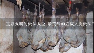 宣威火腿的做法大全 最美味的宣威火腿做法三则分享 宣威火腿的做法大全 最美味的宣威火腿做法三则分享