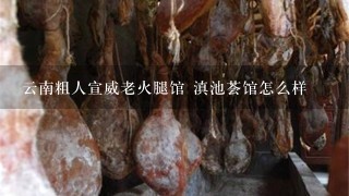 云南粗人宣威老火腿馆 滇池荟馆怎么样 云南粗人宣威老火腿馆 滇池荟馆怎么样