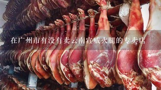 在广州市有没有卖云南宣威火腿的专卖店 在广州市有没有卖云南宣威火腿的专卖店