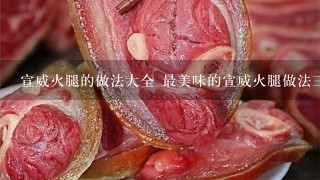 宣威火腿的做法大全 最美味的宣威火腿做法三则分享 宣威火腿的做法大全 最美味的宣威火腿做法三则分享