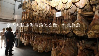 金华火腿炖海带汤怎么做??急急急 金华火腿炖海带汤怎么做??急急急