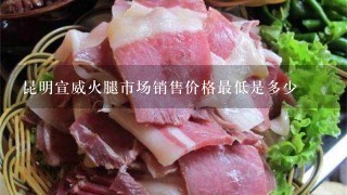 昆明宣威火腿市场销售价格最低是多少 昆明宣威火腿市场销售价格最低是多少