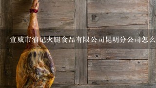 宣威市浦记火腿食品有限公司昆明分公司怎么样? 宣威市浦记火腿食品有限公司昆明分公司怎么样?