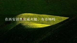在西安销售宣威火腿,有市场吗 在西安销售宣威火腿,有市场吗